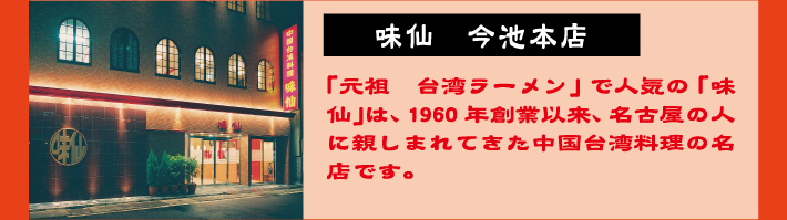 味仙 今池本店　「元祖　台湾ラーメン」で人気の「味仙」は、1960年創業以来、名古屋の人に親しまれてきた中国台湾料理の名店です。
