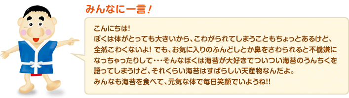 みんなに一言！：こんにちは！ぼくは体がとっても大きいから、こわがられてしまうこともちょっとあるけど、全然こわくないよ！ でも、お気に入りのふんどしとか鼻をさわられると不機嫌になっちゃったりして…そんなぼくは海苔が大好きでついつい海苔のうんちくを語ってしまうけど、それくらい海苔はすばらしい天産物なんだよ。みんなも海苔を食べて、元気な体で毎日笑顔でいようね！！