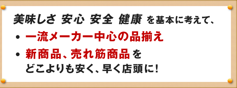 美味しさ 安心 安全 健康 を基本に考えて、
一流メーカー中心の品揃え
新商品、売れ筋商品を
どこよりも安く、早く店頭に！