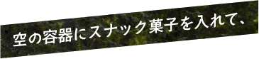 空の容器にスナック菓子を入れて、