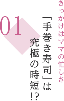 01 きっかけはママの忙しさ 「手巻き寿司」は究極の時短!?