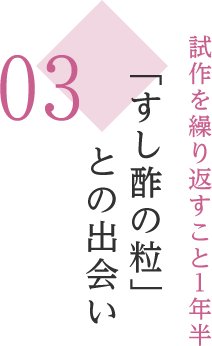 03 試作を繰り返すこと１年半 「すし酢の粒」との出会い