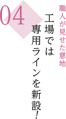 04 職人が見せた意地 工場では専用ラインを新設！